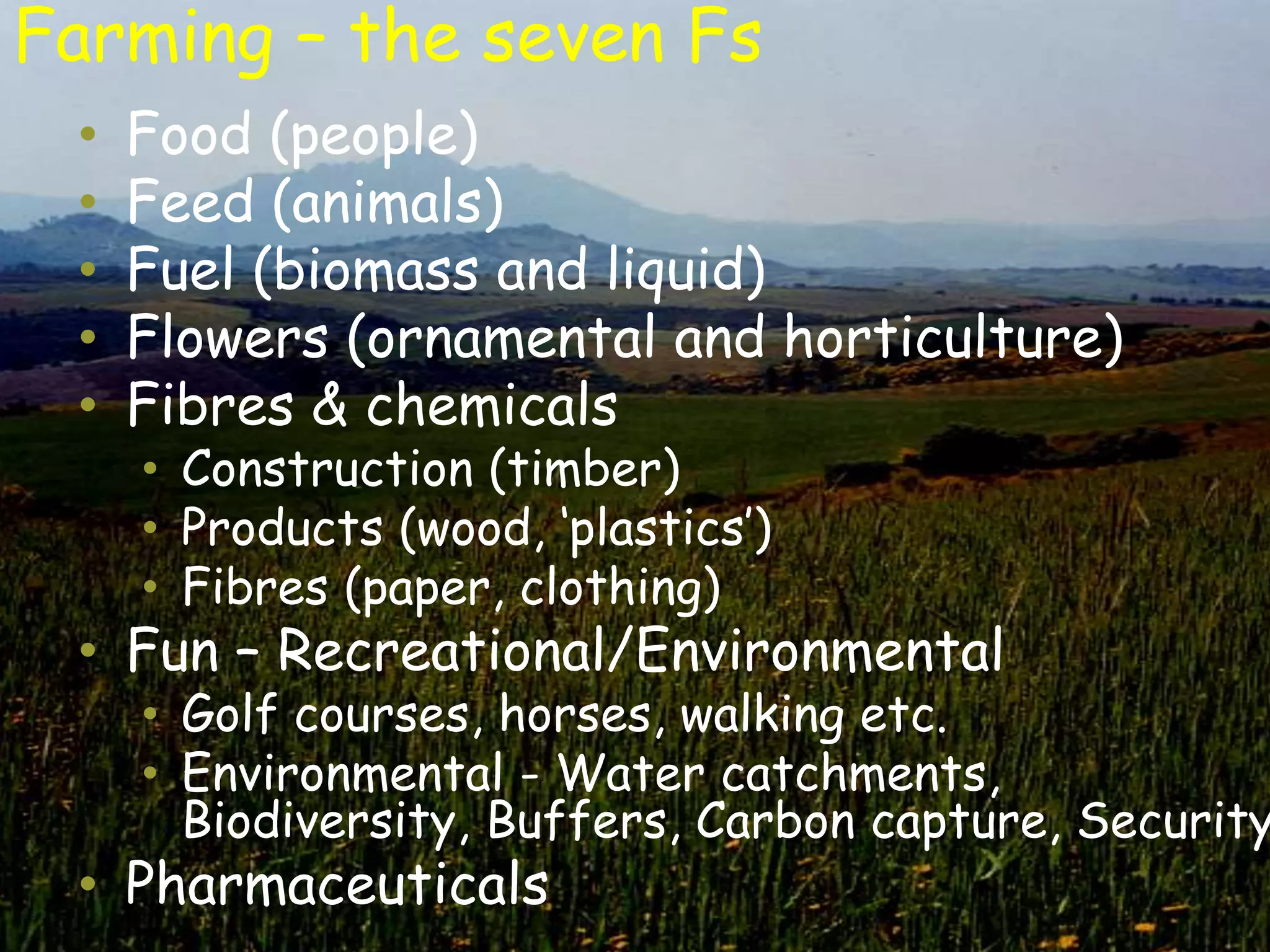 Farming – the seven Fs
 •   Food (people)
 •   Feed (animals)
 •   Fuel (biomass and liquid)
 •   Flowers (ornamental and horticulture)
 •   Fibres & chemicals
     • Construction (timber)
     • Products (wood, „plastics‟)
     • Fibres (paper, clothing)
 • Fun – Recreational/Environmental
     • Golf courses, horses, walking etc.
     • Environmental - Water catchments,
       Biodiversity, Buffers, Carbon capture, Security
 • Pharmaceuticals
 