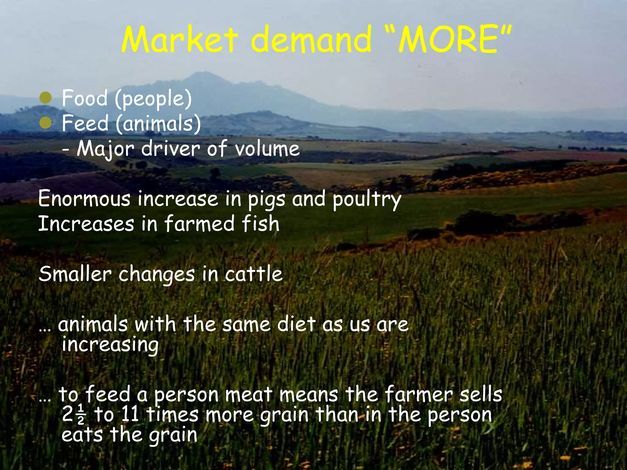 Market demand “MORE”
 Food (people)
 Feed (animals)
  - Major driver of volume

Enormous increase in pigs and poultry
Increases in farmed fish

Smaller changes in cattle

… animals with the same diet as us are
  increasing

… to feed a person meat means the farmer sells
  2½ to 11 times more grain than in the person
  eats the grain
 