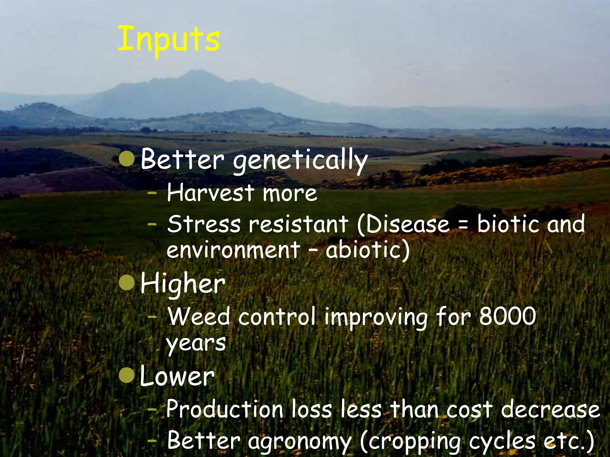 Inputs


Better genetically
  – Harvest more
  – Stress resistant (Disease = biotic and
    environment – abiotic)
Higher
  – Weed control improving for 8000
    years
Lower
  – Production loss less than cost decrease
  – Better agronomy (cropping cycles etc.)
 