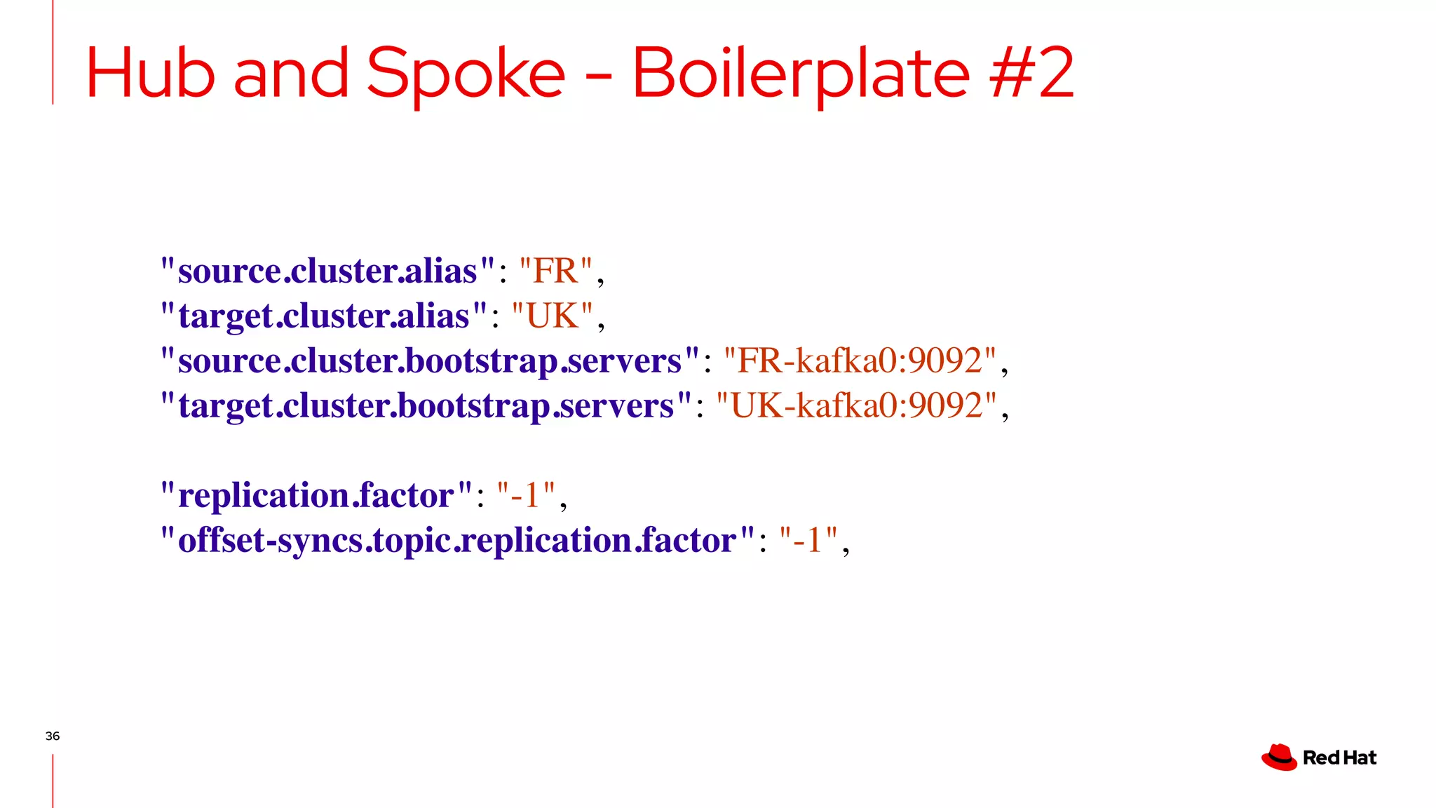 36
Hub and Spoke - Boilerplate #2
"source.cluster.alias": "FR",
"target.cluster.alias": "UK",
"source.cluster.bootstrap.servers": "FR-kafka0:9092",
"target.cluster.bootstrap.servers": "UK-kafka0:9092",
"replication.factor": "-1",
"offset-syncs.topic.replication.factor": "-1",
 