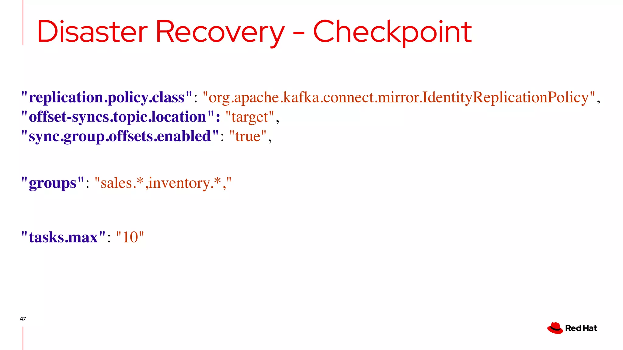 47
Disaster Recovery - Checkpoint
"replication.policy.class": "org.apache.kafka.connect.mirror.IdentityReplicationPolicy",
"offset-syncs.topic.location": "target",
"sync.group.offsets.enabled": "true",
"groups": "sales.*,inventory.*,"
"tasks.max": "10"
 