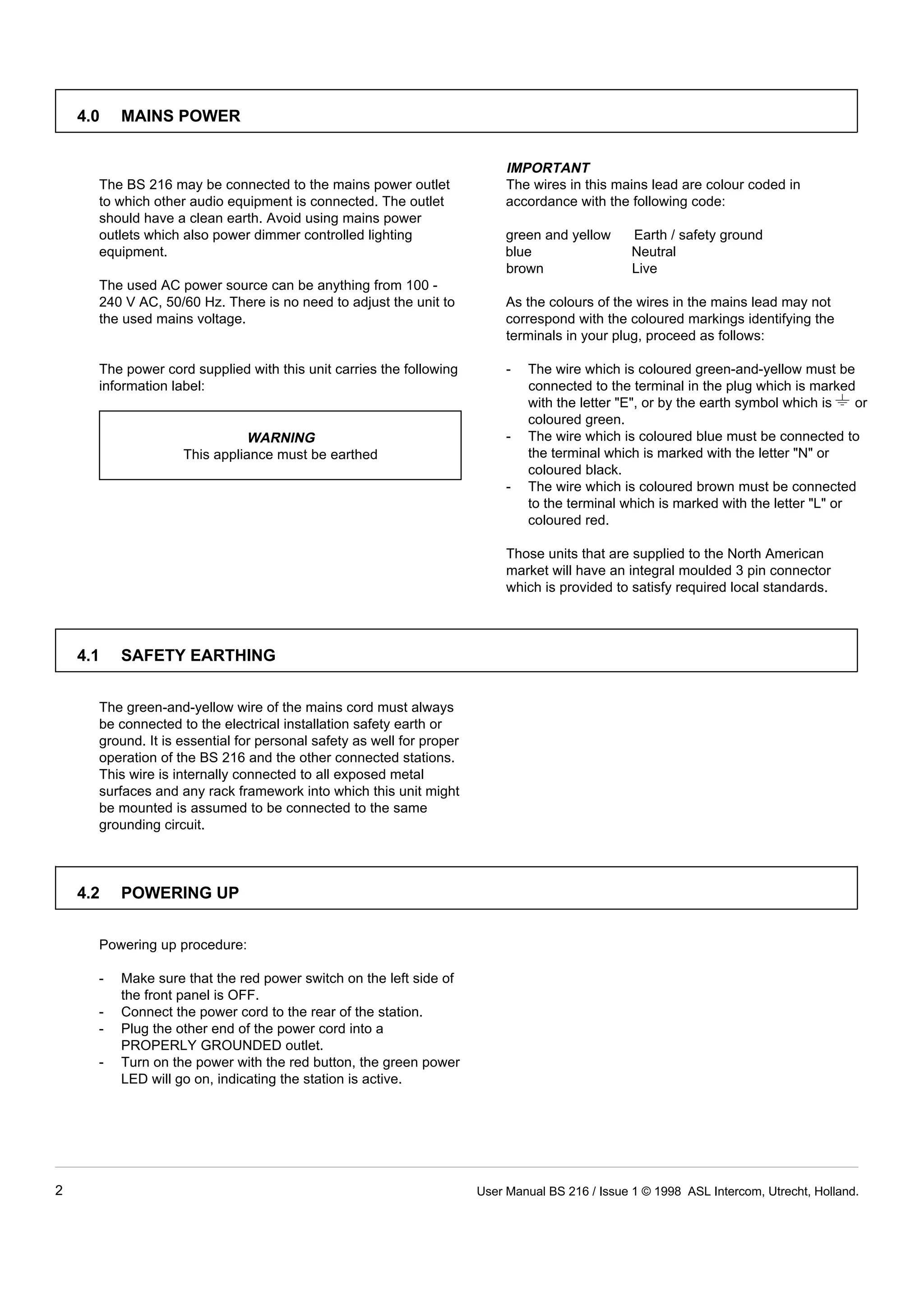 IMPORTANT 
The BS 216 may be connected to the mains power outlet The wires in this mains lead are colour coded in 
to which other audio equipment is connected. The outlet accordance with the following code: 
should have a clean earth. Avoid using mains power 
outlets which also power dimmer controlled lighting green and yellow Earth / safety ground 
equipment. blue Neutral 
brown Live 
The used AC power source can be anything from 100 - 
240 V AC, 50/60 Hz. There is no need to adjust the unit to As the colours of the wires in the mains lead may not 
the used mains voltage. correspond with the coloured markings identifying the 
terminals in your plug, proceed as follows: 
The power cord supplied with this unit carries the following - The wire which is coloured green-and-yellow must be 
information label: connected to the terminal in the plug which is marked 
WARNING 
4.0 MAINS POWER 
This appliance must be earthed 
with the letter "E", or by the earth symbol which is or 
coloured green. 
- The wire which is coloured blue must be connected to 
the terminal which is marked with the letter "N" or 
coloured black. 
- The wire which is coloured brown must be connected 
to the terminal which is marked with the letter "L" or 
coloured red. 
Those units that are supplied to the North American 
market will have an integral moulded 3 pin connector 
which is provided to satisfy required local standards. 
4.1 SAFETY EARTHING 
The green-and-yellow wire of the mains cord must always 
be connected to the electrical installation safety earth or 
ground. It is essential for personal safety as well for proper 
operation of the BS 216 and the other connected stations. 
This wire is internally connected to all exposed metal 
surfaces and any rack framework into which this unit might 
be mounted is assumed to be connected to the same 
grounding circuit. 
4.2 POWERING UP 
Powering up procedure: 
- Make sure that the red power switch on the left side of 
the front panel is OFF. 
- Connect the power cord to the rear of the station. 
- Plug the other end of the power cord into a 
PROPERLY GROUNDED outlet. 
- Turn on the power with the red button, the green power 
LED will go on, indicating the station is active. 
2 User Manual BS 216 / Issue 1 © 1998 ASL Intercom, Utrecht, Holland. 
 
