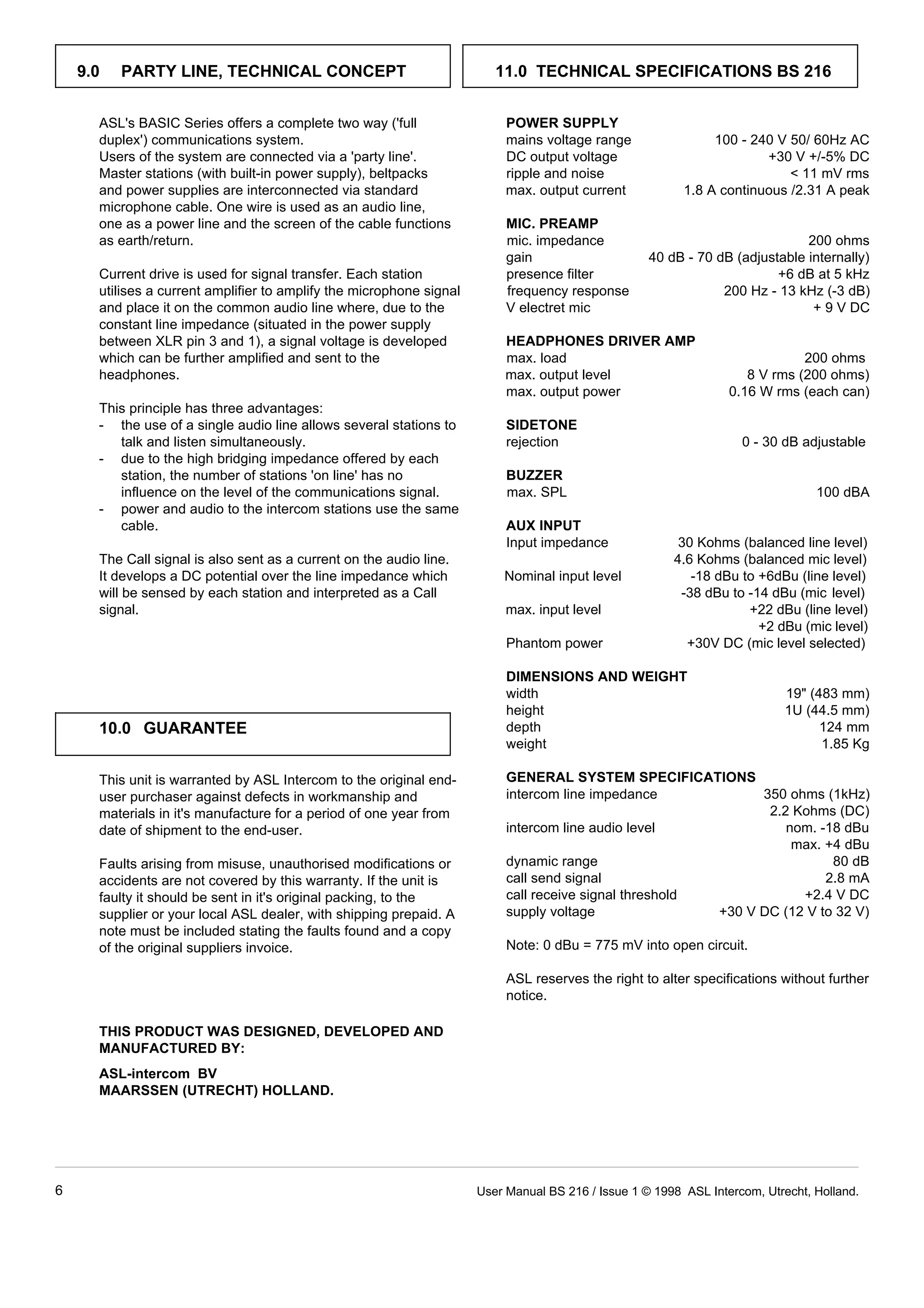 9.0 PARTY LINE, TECHNICAL CONCEPT 11.0 TECHNICAL SPECIFICATIONS BS 216 
POWER SUPPLY 
ASL's BASIC Series offers a complete two way ('full 
duplex') communications system. mains voltage range 100 - 240 V 50/ 60Hz AC 
Users of the system are connected via a 'party line'. DC output voltage +30 V +/-5% DC 
Master stations (with built-in power supply), beltpacks ripple and noise  11 mV rms 
and power supplies are interconnected via standard max. output current 1.8 A continuous /2.31 A peak 
microphone cable. One wire is used as an audio line, 
one as a power line and the screen of the cable functions 
MIC. PREAMP 
as earth/return. mic. impedance 200 ohms 
gain 40 dB - 70 dB (adjustable internally) 
Current drive is used for signal transfer. Each station presence filter +6 dB at 5 kHz 
utilises a current amplifier to amplify the microphone signal frequency response 200 Hz - 13 kHz (-3 dB) 
and place it on the common audio line where, due to the V electret mic + 9 V DC 
constant line impedance (situated in the power supply 
between XLR pin 3 and 1), a signal voltage is developed 
which can be further amplified and sent to the max. load 200 ohms 
headphones. max. output level 8 V rms (200 ohms) 
This principle has three advantages: 
- the use of a single audio line allows several stations to 
HEADPHONES DRIVER AMP 
max. output power 0.16 W rms (each can) 
SIDETONE 
talk and listen simultaneously. rejection 0 - 30 dB adjustable 
- due to the high bridging impedance offered by each 
BUZZER 
station, the number of stations 'on line' has no 
influence on the level of the communications signal. max. SPL 100 dBA 
- power and audio to the intercom stations use the same 
cable. 
AUX INPUT 
Input impedance 30 Kohms (balanced line level) 
The Call signal is also sent as a current on the audio line. 4.6 Kohms (balanced mic level) 
It develops a DC potential over the line impedance which Nominal input level -18 dBu to +6dBu (line level) 
will be sensed by each station and interpreted as a Call -38 dBu to -14 dBu (mic level) 
signal. max. input level +22 dBu (line level) 
10.0 GUARANTEE 
This unit is warranted by ASL Intercom to the original end-user 
purchaser against defects in workmanship and 
materials in it's manufacture for a period of one year from 
date of shipment to the end-user. 
Faults arising from misuse, unauthorised modifications or 
accidents are not covered by this warranty. If the unit is 
faulty it should be sent in it's original packing, to the 
supplier or your local ASL dealer, with shipping prepaid. A 
note must be included stating the faults found and a copy 
of the original suppliers invoice. 
THIS PRODUCT WAS DESIGNED, DEVELOPED AND 
MANUFACTURED BY: 
ASL-intercom BV 
MAARSSEN (UTRECHT) HOLLAND. 
+2 dBu (mic level) 
Phantom power +30V DC (mic level selected) 
DIMENSIONS AND WEIGHT 
width 19 (483 mm) 
height 1U (44.5 mm) 
depth 124 mm 
weight 1.85 Kg 
GENERAL SYSTEM SPECIFICATIONS 
intercom line impedance 350 ohms (1kHz) 
2.2 Kohms (DC) 
intercom line audio level nom. -18 dBu 
max. +4 dBu 
dynamic range 80 dB 
call send signal 2.8 mA 
call receive signal threshold +2.4 V DC 
supply voltage +30 V DC (12 V to 32 V) 
Note: 0 dBu = 775 mV into open circuit. 
ASL reserves the right to alter specifications without further 
notice. 
6 User Manual BS 216 / Issue 1 © 1998 ASL Intercom, Utrecht, Holland. 
 