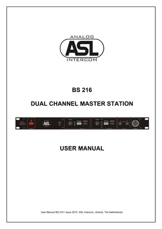 BS 216

DUAL CHANNEL MASTER STATION




                  USER MANUAL




  User Manual BS 216 / Issue 2010 ASL Intercom, Utrecht, The Netherlands.
 