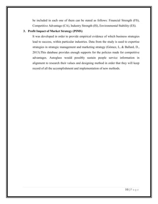 be included in each one of them can be stated as follows: Financial Strength (FS),
Competitive Advantage (CA), Industry Strength (IS), Environmental Stability (ES).
3. Profit Impact of Market Strategy (PIMS)
It was developed in order to provide empirical evidence of which business strategies
lead to success, within particular industries. Data from the study is used to expertise
strategies in strategic management and marketing strategy (Gómez, L, & Ballard, D.,
2013).This database provides enough supports for the policies made for competitive
advantages. Autoglass would possibly sustain people service information in
alignment to research their values and designing method in order that they will keep
record of all the accomplishment and implementation of new methods.

10 | P a g e

 