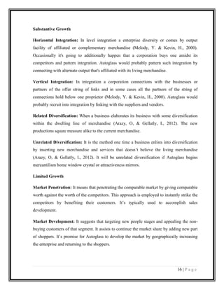 Substantive Growth
Horizontal Integration: In level integration a enterprise diversity or comes by output
facility of affiliated or complementary merchandise (Melody, Y. & Kevin, H., 2000).
Occasionally it's going to additionally happen that a corporation buys one amidst its
competitors and pattern integration. Autoglass would probably pattern such integration by
connecting with alternate output that's affiliated with its living merchandise.
Vertical Integration: In integration a corporation connections with the businesses or
partners of the offer string of links and in some cases all the partners of the string of
connections hold below one proprietor (Melody, Y. & Kevin, H., 2000). Autoglass would
probably recruit into integration by linking with the suppliers and vendors.
Related Diversification: When a business elaborates its business with some diversification
within the dwelling line of merchandise (Arazy, O, & Gellatly, I., 2012). The new
productions square measure alike to the current merchandise.
Unrelated Diversification: It is the method one time a business enlists into diversification
by inserting new merchandise and services that doesn’t believe the living merchandise
(Arazy, O, & Gellatly, I., 2012). It will be unrelated diversification if Autoglass begins
mercantilism home window crystal or attractiveness mirrors.
Limited Growth
Market Penetration: It means that penetrating the comparable market by giving comparable
worth against the worth of the competitors. This approach is employed to instantly strike the
competitors by benefiting their customers. It’s typically used to accomplish sales
development.
Market Development: It suggests that targeting new people stages and appealing the nonbuying customers of that segment. It assists to continue the market share by adding new part
of shoppers. It’s promise for Autoglass to develop the market by geographically increasing
the enterprise and returning to the shoppers.

16 | P a g e

 