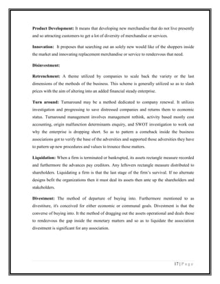 Product Development: It means that developing new merchandise that do not live presently
and so attracting customers to get a lot of diversity of merchandise or services.
Innovation: It proposes that searching out an solely new would like of the shoppers inside
the market and innovating replacement merchandise or service to rendezvous that need.
Disinvestment:
Retrenchment: A theme utilized by companies to scale back the variety or the last
dimensions of the methods of the business. This scheme is generally utilized so as to slash
prices with the aim of altering into an added financial steady enterprise.
Turn around: Turnaround may be a method dedicated to company renewal. It utilizes
investigation and progressing to save distressed companies and returns them to economic
status. Turnaround management involves management rethink, activity based mostly cost
accounting, origin malfunction determinants enquiry, and SWOT investigation to work out
why the enterprise is dropping short. So as to pattern a comeback inside the business
associations got to verify the base of the adversities and supported those adversities they have
to pattern up new procedures and values to trounce those matters.
Liquidation: When a firm is terminated or bankrupted, its assets rectangle measure recorded
and furthermore the advances pay creditors. Any leftovers rectangle measure distributed to
shareholders. Liquidating a firm is that the last stage of the firm’s survival. If no alternate
designs befit the organizations then it must deal its assets then ante up the shareholders and
stakeholders.
Divestment: The method of departure of buying into. Furthermore mentioned to as
divestiture, it's conceived for either economic or communal goals. Divestment is that the
converse of buying into. It the method of dragging out the assets operational and deals those
to rendezvous the gap inside the monetary matters and so as to liquidate the association
divestment is significant for any association.

17 | P a g e

 