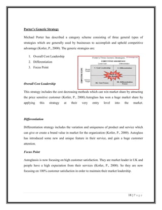 Porter’s Generic Strategy
Michael Porter has described a category scheme consisting of three general types of
strategies which are generally used by businesses to accomplish and uphold competitive
advantage (Kotler, P., 2000). The generic strategies are:
1. Overall Cost Leadership
2. Differentiation
3. Focus Point

Overall Cost Leadership
This strategy includes the cost decreasing methods which can win market share by attracting
the price sensitive customer (Kotler, P., 2000).Autoglass has won a huge market share by
applying

this

strategy

at

their

very

entry

level

into

the

market.

Differentiation
Differentiation strategy includes the variation and uniqueness of product and service which
can give or create a brand value in market for the organization (Kotler, P., 2000). Autoglass
has introduced some new and unique feature in their service, and gain a huge customer
attention.
Focus Point
Autoglassis is now focusing on high customer satisfaction. They are market leader in UK and
people have a high expectation from their services (Kotler, P., 2000). So they are now
focusing on 100% customer satisfaction in order to maintain their market leadership.

18 | P a g e

 