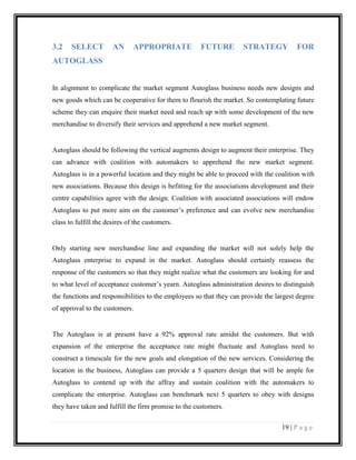 3.2

SELECT

AN

APPROPRIATE

FUTURE

STRATEGY

FOR

AUTOGLASS
In alignment to complicate the market segment Autoglass business needs new designs and
new goods which can be cooperative for them to flourish the market. So contemplating future
scheme they can enquire their market need and reach up with some development of the new
merchandise to diversify their services and apprehend a new market segment.

Autoglass should be following the vertical augments design to augment their enterprise. They
can advance with coalition with automakers to apprehend the new market segment.
Autoglass is in a powerful location and they might be able to proceed with the coalition with
new associations. Because this design is befitting for the associations development and their
centre capabilities agree with the design. Coalition with associated associations will endow
Autoglass to put more aim on the customer’s preference and can evolve new merchandise
class to fulfill the desires of the customers.

Only starting new merchandise line and expanding the market will not solely help the
Autoglass enterprise to expand in the market. Autoglass should certainly reassess the
response of the customers so that they might realize what the customers are looking for and
to what level of acceptance customer’s yearn. Autoglass administration desires to distinguish
the functions and responsibilities to the employees so that they can provide the largest degree
of approval to the customers.

The Autoglass is at present have a 92% approval rate amidst the customers. But with
expansion of the enterprise the acceptance rate might fluctuate and Autoglass need to
construct a timescale for the new goals and elongation of the new services. Considering the
location in the business, Autoglass can provide a 5 quarters design that will be ample for
Autoglass to contend up with the affray and sustain coalition with the automakers to
complicate the enterprise. Autoglass can benchmark next 5 quarters to obey with designs
they have taken and fulfill the firm promise to the customers.
19 | P a g e

 