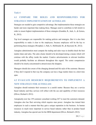 Task 4
4.1

COMPARE

THE

ROLES

AND

RESPONSIBILITIES

FOR

STRATEGY IMPLEMENTATION OF AUTOGLASS
Strategies are needed to gain competitive advantage. But implementation those strategies are
harder and more important than making those. Manages need to contribute in full stretch in
order to ensure highest implementation of those strategies (Gundala, R., Jack, A., & Gomes,
R., 2012).
Top level managers are responsible for making policies and strategies. But it is also their
responsibility to make it clear to the employees, because employees will be the key to
performing those strategies (Westphal, J., Park, S., McDonald, M., & Hayward, M., 2012).
Autoglass administration must compute the trading and sales ways to double-check the best
market share and sales. The sales cluster should to be developed during a means which will
continue with the affray inside the market. Creative advertisements in relevant localities
would probably facilitate an allotment throughout this regard. The centre competencies
should to be clearly concentrated to attractiveness the shoppers.
Managers should also aware of the changing demand and life style of the customer. Because
if they don’t respond in that way the company can lose a huge market share in a short time
span.

4.2 EVALUATE RESOURCE REQUIREMENTS TO IMPLEMENT A
NEW STRATEGY FOR AUTOGLASS
Autoglass should maintain their resources in a careful matter. Because they are a service
based industry and they services will reflect with the use and capability of their resources
(Oliver, Richard L.2012).
Autoglassby now has 159 customer consultant working 24/7 to meet the customers demand.
Autoglass also has fleet servicing which requires man power. Autoglass has trained their
employees in such a manner that they gain a unique reputation in the business. As human
resources in much more important in service based industry rather than in product based
industry, Autoglass has special care for the HRM department (Oliver, Richard L.2012).
20 | P a g e

 