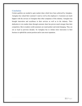 Conclusion
Certain qualities are needed to gain market share which have been achieved by Autoglass.
Autoglass has valued their customer’s need as well as the employee’s. Customers are much
happier with the services of Autoglass than other companies of this industry. Autoglass has
brought innovation and excellence in their services as well as in the industry. Their
dedication to win market share through customer share has proven much stronger than their
competitors. But in modern world customers are much pickier and mind changing. They are
not as loyal as previous decades. So Autoglass has to initiate more innovation in their
business to uphold the current position and to earn more reputation.

22 | P a g e

 