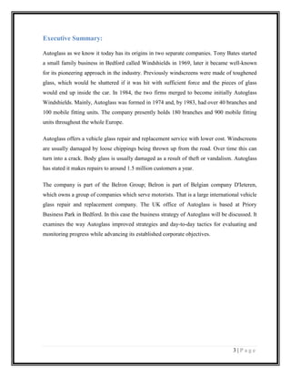 Executive Summary:
Autoglass as we know it today has its origins in two separate companies. Tony Bates started
a small family business in Bedford called Windshields in 1969, later it became well-known
for its pioneering approach in the industry. Previously windscreens were made of toughened
glass, which would be shattered if it was hit with sufficient force and the pieces of glass
would end up inside the car. In 1984, the two firms merged to become initially Autoglass
Windshields. Mainly, Autoglass was formed in 1974 and, by 1983, had over 40 branches and
100 mobile fitting units. The company presently holds 180 branches and 900 mobile fitting
units throughout the whole Europe.
Autoglass offers a vehicle glass repair and replacement service with lower cost. Windscreens
are usually damaged by loose chippings being thrown up from the road. Over time this can
turn into a crack. Body glass is usually damaged as a result of theft or vandalism. Autoglass
has stated it makes repairs to around 1.5 million customers a year.
The company is part of the Belron Group; Belron is part of Belgian company D'Ieteren,
which owns a group of companies which serve motorists. That is a large international vehicle
glass repair and replacement company. The UK office of Autoglass is based at Priory
Business Park in Bedford. In this case the business strategy of Autoglass will be discussed. It
examines the way Autoglass improved strategies and day-to-day tactics for evaluating and
monitoring progress while advancing its established corporate objectives.

3|Page

 