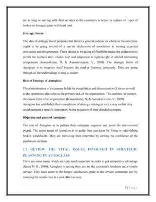 are as long as serving with fleet services to the customers to repair or replace all types of
broken or damaged glass with least cost.
Strategic Intent:
The idea of strategic intent proposes that there's a general outlook on wherever the enterprise
ought to be going instead of a precise declaration of association in nursing expected
conclusion and this proposes. There should to be galore of flexibility inside the declaration to
permit for workers start, cluster help and adaptation in light-weight of altered attenuating
components (Ivanauskiene, N, & Auruskeviciene, V., 2009). The strategic intent of
Autoglass is to ascertain itself because the market foremost constantly. They are going
through all the undertakings to stay as leader.
Role of Strategy of Autoglass:
The administration of a company holds the compilation and dissemination of vision as well
as the operational decisions as the primary task of the organization. This outlines, in essence,
the raison d'etre of an organization (Ivanauskiene, N, & Auruskeviciene, V., 2009).
Autoglass has established their compilation of strategy making in such a way so that they
could maintain a specific time period in the execution of their decided strategies.
Objective and goals of Autoglass:
The aim of Autoglass is to pattern their enterprise augment and assist the international
people. The major target of Autoglass is to guide their purchaser by fixing or refurbishing
broken windshields. They are increasing their enterprise by earning the confidence of the
purchasers on them.

1.2 REVIEW THE VITAL ISSUES INVOLVED IN STRATEGIC
PLANNING IN AUTOGLASS
There are some issues which are very much important in order to get competitive advantage
(Grant M. R., 2010). Autoglass is putting their aim on the customer’s fondness and clientele
service. They have come to the largest satisfaction grade in the service commerce just by
restoring the windscreen in a cost effective way.

5|Page

 