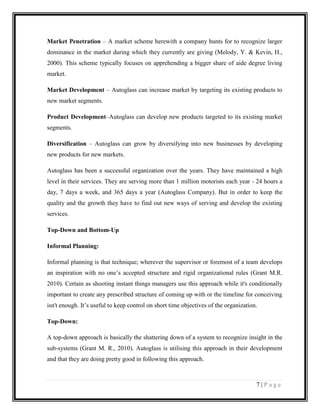 Market Penetration – A market scheme herewith a company hunts for to recognize larger
dominance in the market during which they currently are giving (Melody, Y. & Kevin, H.,
2000). This scheme typically focuses on apprehending a bigger share of aide degree living
market.
Market Development – Autoglass can increase market by targeting its existing products to
new market segments.
Product Development–Autoglass can develop new products targeted to its existing market
segments.
Diversification – Autoglass can grow by diversifying into new businesses by developing
new products for new markets.
Autoglass has been a successful organization over the years. They have maintained a high
level in their services. They are serving more than 1 million motorists each year - 24 hours a
day, 7 days a week, and 365 days a year (Autoglass Company). But in order to keep the
quality and the growth they have to find out new ways of serving and develop the existing
services.
Top-Down and Bottom-Up
Informal Planning:
Informal planning is that technique; wherever the supervisor or foremost of a team develops
an inspiration with no one’s accepted structure and rigid organizational rules (Grant M.R.
2010). Certain as shooting instant things managers use this approach while it's conditionally
important to create any prescribed structure of coming up with or the timeline for conceiving
isn't enough. It’s useful to keep control on short time objectives of the organization.
Top-Down:
A top-down approach is basically the shattering down of a system to recognize insight in the
sub-systems (Grant M. R., 2010). Autoglass is utilising this approach in their development
and that they are doing pretty good in following this approach.

7|Page

 