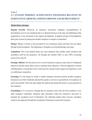 Task 3
3.1 ANALYZE POSSIBLE ALTERNATIVES STRATEGIES RELATING TO
SUBSTANTIVE GROWTH, LIMITED GROWTH AND RETRENCHMENT
Market Entry Strategy:
Organic Growth: Whenever an enterprise association completes accomplishment of
development over its own enterprise that is as identical because at the time of establishing of the
organization, it was renowned as the organic development. It neglects all type of developments
that's gain revenue by pacing into another enterprise or merger or acquisition.
Merger: Merger is known as the procedure by two enterprises unites and turns into one figure
through lawful acceptance. The beginning of Autoglass was formed through such steps.
Acquisition: This is the method where one exact enterprise buys another entire enterprise and
assemblies itself by the proprietor. All through this method 100% or near 100% ownership
yearns to be come by.
Strategic Alliance: By this process two or more businesses acquiesce upon kind of widespread
objectives and they share others assets to maintain those objectives. Thus the approach is formed
wholeheartedly a concept that exists in between the concept of pure organic development as well
as combining or acquisition.
Licensing: It is the design by which a mother enterprise (licensor) permits another enterprise
(licensee) to use their trademark and deal the goods or services on groundwork of acceptance on
many time periods. That time span adopts the authorizing charge that desires to give payment to
the contractor.
Franchising: It is to conceive, through that an enterprise earns from the basic products to use
other company’s trademark, enterprise type; procedures while the contractor’s provision to
maintain the acceptance level of franchisee. For collecting market share overseas, Autoglass
could use the approach through the circulation of franchises in particular locations.

13

 