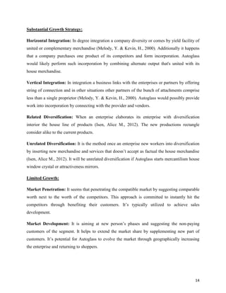 Substantial Growth Strategy:
Horizontal Integration: In degree integration a company diversity or comes by yield facility of
united or complementary merchandise (Melody, Y. & Kevin, H., 2000). Additionally it happens
that a company purchases one product of its competitors and form incorporation. Autoglass
would likely perform such incorporation by combining alternate output that's united with its
house merchandise.
Vertical Integration: In integration a business links with the enterprises or partners by offering
string of connection and in other situations other partners of the bunch of attachments comprise
less than a single proprietor (Melody, Y. & Kevin, H., 2000). Autoglass would possibly provide
work into incorporation by connecting with the provider and vendors.
Related Diversification: When an enterprise elaborates its enterprise with diversification
interior the house line of products (Isen, Alice M., 2012). The new productions rectangle
consider alike to the current products.
Unrelated Diversification: It is the method once an enterprise new workers into diversification
by inserting new merchandise and services that doesn’t accept as factual the house merchandise
(Isen, Alice M., 2012). It will be unrelated diversification if Autoglass starts mercantilism house
window crystal or attractiveness mirrors.
Limited Growth:
Market Penetration: It seems that penetrating the compatible market by suggesting comparable
worth next to the worth of the competitors. This approach is committed to instantly hit the
competitors through benefiting their customers. It’s typically utilized to achieve sales
development.
Market Development: It is aiming at new person’s phases and suggesting the non-paying
customers of the segment. It helps to extend the market share by supplementing new part of
customers. It’s potential for Autoglass to evolve the market through geographically increasing
the enterprise and returning to shoppers.

14

 