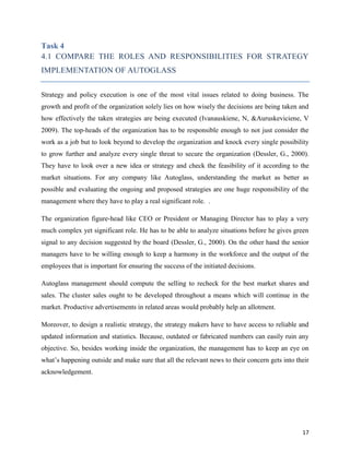 Task 4
4.1 COMPARE THE ROLES AND RESPONSIBILITIES FOR STRATEGY
IMPLEMENTATION OF AUTOGLASS
Strategy and policy execution is one of the most vital issues related to doing business. The
growth and profit of the organization solely lies on how wisely the decisions are being taken and
how effectively the taken strategies are being executed (Ivanauskiene, N, &Auruskeviciene, V
2009). The top-heads of the organization has to be responsible enough to not just consider the
work as a job but to look beyond to develop the organization and knock every single possibility
to grow further and analyze every single threat to secure the organization (Dessler, G., 2000).
They have to look over a new idea or strategy and check the feasibility of it according to the
market situations. For any company like Autoglass, understanding the market as better as
possible and evaluating the ongoing and proposed strategies are one huge responsibility of the
management where they have to play a real significant role. .
The organization figure-head like CEO or President or Managing Director has to play a very
much complex yet significant role. He has to be able to analyze situations before he gives green
signal to any decision suggested by the board (Dessler, G., 2000). On the other hand the senior
managers have to be willing enough to keep a harmony in the workforce and the output of the
employees that is important for ensuring the success of the initiated decisions.
Autoglass management should compute the selling to recheck for the best market shares and
sales. The cluster sales ought to be developed throughout a means which will continue in the
market. Productive advertisements in related areas would probably help an allotment.
Moreover, to design a realistic strategy, the strategy makers have to have access to reliable and
updated information and statistics. Because, outdated or fabricated numbers can easily ruin any
objective. So, besides working inside the organization, the management has to keep an eye on
what’s happening outside and make sure that all the relevant news to their concern gets into their
acknowledgement.

17

 