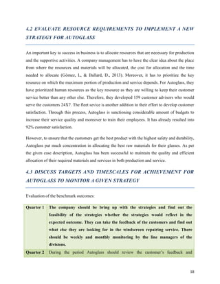 4.2 EVALUATE RESOURCE REQUIREMENTS TO IMPLEMENT A NEW
STRATEGY FOR AUTOGLASS
An important key to success in business is to allocate resources that are necessary for production
and the supportive activities. A company management has to have the clear idea about the place
from where the resources and materials will be allocated, the cost for allocation and the time
needed to allocate (Gómez, L, & Ballard, D., 2013). Moreover, it has to prioritize the key
resource on which the maximum portion of production and service depends. For Autoglass, they
have prioritized human resources as the key resource as they are willing to keep their customer
service better than any other else. Therefore, they developed 159 customer advisors who would
serve the customers 24X7. The fleet sevice is another addition to their effort to develop customer
satisfaction. Through this process, Autoglass is sanctioning considerable amount of budgets to
increase their service quality and moreover to train their employees. It has already resulted into
92% customer satisfaction.
However, to ensure that the customers get the best product with the highest safety and durability,
Autoglass put much concentration in allocating the best raw materials for their glasses. As per
the given case description, Autoglass has been successful to maintain the quality and efficient
allocation of their required materials and services in both production and service.

4.3 DISCUSS TARGETS AND TIMESCALES FOR ACHIEVEMENT FOR
AUTOGLASS TO MONITOR A GIVEN STRATEGY
Evaluation of the benchmark outcomes:
Quarter 1

The company should be bring up with the strategies and find out the
feasibility of the strategies whether the strategies would reflect in the
expected outcome. They can take the feedback of the customers and find out
what else they are looking for in the windscreen repairing service. There
should be weekly and monthly monitoring by the line managers of the
divisions.

Quarter 2

During the period Autoglass should review the customer’s feedback and

18

 