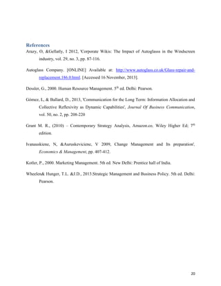 References
Arazy, O, &Gellatly, I 2012, 'Corporate Wikis: The Impact of Autoglasss in the Windscreen
industry, vol. 29, no. 3, pp. 87-116.
Autoglass Company. [ONLINE] Available at: http://www.autoglass.co.uk/Glass-repair-andreplacement.186.0.html. [Accessed 16 November, 2013].
Dessler, G., 2000. Human Resource Management. 5th ed. Delhi: Pearson.
Gómez, L, & Ballard, D., 2013, 'Communication for the Long Term: Information Allocation and
Collective Reflexivity as Dynamic Capabilities', Journal Of Business Communication,
vol. 50, no. 2, pp. 208-220
Grant M. R., (2010) – Contemporary Strategy Analysis, Amazon.co, Wiley Higher Ed; 7th
edition.
Ivanauskiene, N, &Auruskeviciene, V 2009, Change Management and Its preparation',
Economics & Management, pp. 407-412.
Kotler, P., 2000. Marketing Management. 5th ed. New Delhi: Prentice hall of India.
Wheelen& Hunger, T.L. &J.D., 2013.Strategic Management and Business Policy. 5th ed. Delhi:
Pearson.

20

 