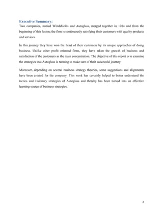 Executive Summary:
Two companies, named Windshields and Autoglass, merged together in 1984 and from the
beginning of this fusion; the firm is continuously satisfying their customers with quality products
and services.
In this journey they have won the heart of their customers by its unique approaches of doing
business. Unlike other profit oriented firms, they have taken the growth of business and
satisfaction of the customers as the main concentration. The objective of this report is to examine
the strategies that Autoglass is running to make sure of their successful journey.
Moreover, depending on several business strategy theories, some suggestions and alignments
have been created for the company. This work has certainly helped to better understand the
tactics and visionary strategies of Autoglass and thereby has been turned into an effective
learning source of business strategies.

2

 