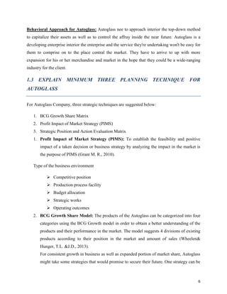 Behavioral Approach for Autoglass: Autoglass nee to approach interior the top-down method
to capitalize their assets as well as to control the affray inside the near future. Autoglass is a
developing enterprise interior the enterprise and the service they're undertaking won't be easy for
them to comprise on to the place central the market. They have to arrive to up with more
expansion for his or her merchandise and market in the hope that they could be a wide-ranging
industry for the client.

1.3 EXPLAIN MINIMUM THREE PLANNING TECHNIQUE FOR
AUTOGLASS
For Autoglass Company, three strategic techniques are suggested below:
1. BCG Growth Share Matrix
2. Profit Impact of Market Strategy (PIMS)
3. Strategic Position and Action Evaluation Matrix
1. Profit Impact of Market Strategy (PIMS): To establish the feasibility and positive
impact of a taken decision or business strategy by analyzing the impact in the market is
the purpose of PIMS (Grant M. R., 2010).
Type of the business environment
 Competitive position
 Production process facility
 Budget allocation
 Strategic works
 Operating outcomes
2. BCG Growth Share Model: The products of the Autoglass can be categorized into four
categories using the BCG Growth model in order to obtain a better understanding of the
products and their performance in the market. The model suggests 4 divisions of existing
products according to their position in the market and amount of sales (Wheelen&
Hunger, T.L. &J.D., 2013).
For consistent growth in business as well as expanded portion of market share, Autoglass
might take some strategies that would promise to secure their future. One strategy can be

6

 