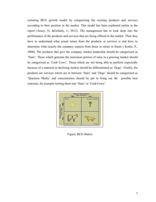 initiating BCG growth model by categorizing the existing products and services
according to their position in the market. This model has been explained earlier in the
report (Arazy, O, &Gellatly, I., 2012). The management has to look deep into the
performance of the products and services that are being offered in the market. Then they
have to understand what actual return from the products or services is and have to
determine what exactly the company expects from those in return in future ( Kotler, P.,
2000). The products that give the company market leadership should be categorized as
‘Stars’. Those which generate the maximum portion of sales in a growing market should
be categorized as ‘Cash Cows’. Those which are not being able to perform expectedly
because of a matured or declining market should be differentiated as ‘Dogs’. Finally, the
products are services which are in between ‘Stars’ and ‘Dogs’ should be categorized as
‘Question Marks’ and concentration should be put to bring out the

possible best

outcome, for example turning them into ‘Stars’ or ‘Cash Cows’.

Figure: BCG Matrix

7

 