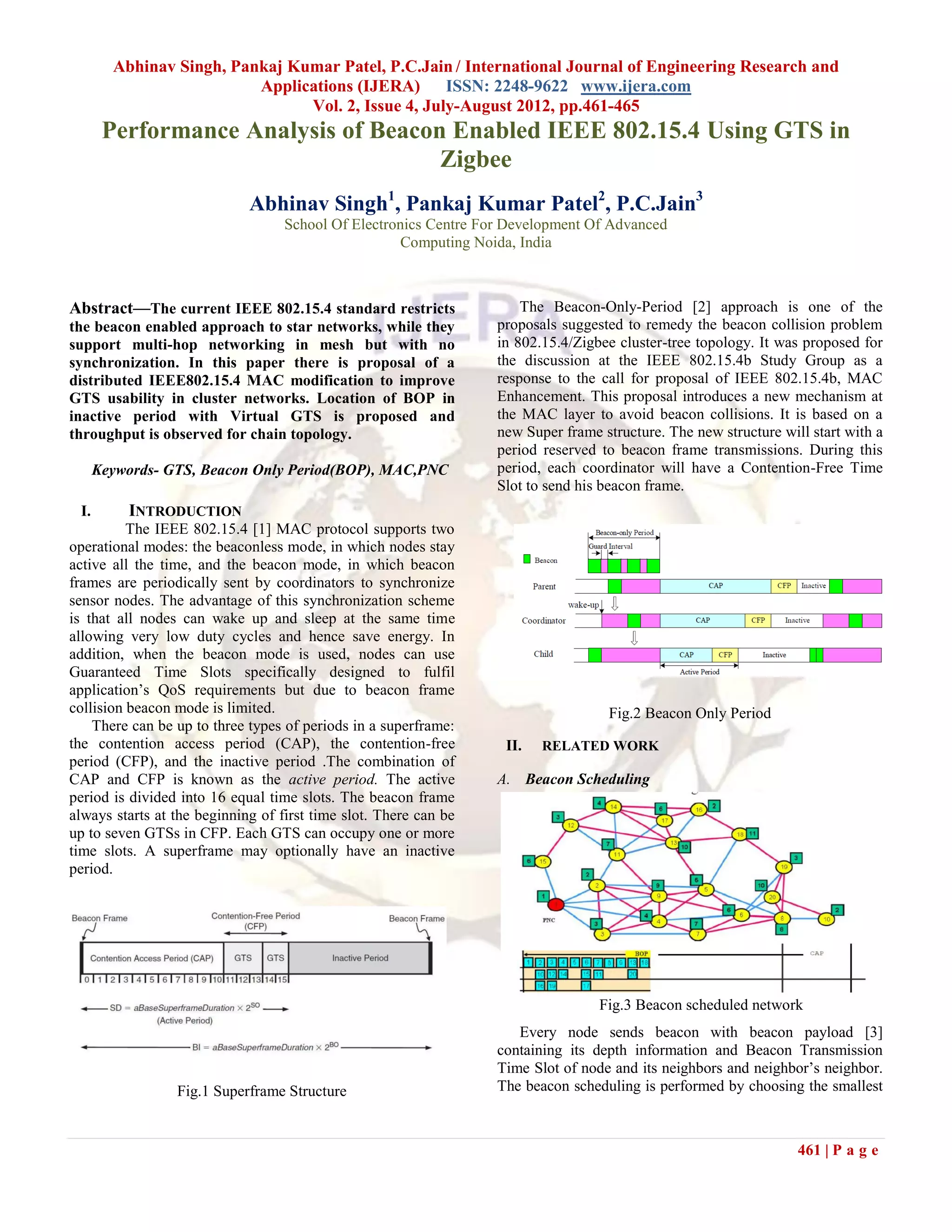 Abhinav Singh, Pankaj Kumar Patel, P.C.Jain / International Journal of Engineering Research and
                          Applications (IJERA) ISSN: 2248-9622 www.ijera.com
                                Vol. 2, Issue 4, July-August 2012, pp.461-465
       Performance Analysis of Beacon Enabled IEEE 802.15.4 Using GTS in
                                     Zigbee
                             Abhinav Singh1, Pankaj Kumar Patel2, P.C.Jain3
                                   School Of Electronics Centre For Development Of Advanced
                                                    Computing Noida, India



Abstract—The current IEEE 802.15.4 standard restricts                 The Beacon-Only-Period [2] approach is one of the
the beacon enabled approach to star networks, while they          proposals suggested to remedy the beacon collision problem
support multi-hop networking in mesh but with no                  in 802.15.4/Zigbee cluster-tree topology. It was proposed for
synchronization. In this paper there is proposal of a             the discussion at the IEEE 802.15.4b Study Group as a
distributed IEEE802.15.4 MAC modification to improve              response to the call for proposal of IEEE 802.15.4b, MAC
GTS usability in cluster networks. Location of BOP in             Enhancement. This proposal introduces a new mechanism at
inactive period with Virtual GTS is proposed and                  the MAC layer to avoid beacon collisions. It is based on a
throughput is observed for chain topology.                        new Super frame structure. The new structure will start with a
                                                                  period reserved to beacon frame transmissions. During this
      Keywords- GTS, Beacon Only Period(BOP), MAC,PNC             period, each coordinator will have a Contention-Free Time
                                                                  Slot to send his beacon frame.
 I.       INTRODUCTION
          The IEEE 802.15.4 [1] MAC protocol supports two
operational modes: the beaconless mode, in which nodes stay
active all the time, and the beacon mode, in which beacon
frames are periodically sent by coordinators to synchronize
sensor nodes. The advantage of this synchronization scheme
is that all nodes can wake up and sleep at the same time
allowing very low duty cycles and hence save energy. In
addition, when the beacon mode is used, nodes can use
Guaranteed Time Slots specifically designed to fulfil
application’s QoS requirements but due to beacon frame
collision beacon mode is limited.                                                  Fig.2 Beacon Only Period
    There can be up to three types of periods in a superframe:
the contention access period (CAP), the contention-free            II.   RELATED WORK
period (CFP), and the inactive period .The combination of
CAP and CFP is known as the active period. The active             A. Beacon Scheduling
period is divided into 16 equal time slots. The beacon frame
always starts at the beginning of first time slot. There can be
up to seven GTSs in CFP. Each GTS can occupy one or more
time slots. A superframe may optionally have an inactive
period.




                                                                                  Fig.3 Beacon scheduled network
                                                                     Every node sends beacon with beacon payload [3]
                                                                  containing its depth information and Beacon Transmission
                                                                  Time Slot of node and its neighbors and neighbor’s neighbor.
                 Fig.1 Superframe Structure                       The beacon scheduling is performed by choosing the smallest



                                                                                                                  461 | P a g e
 