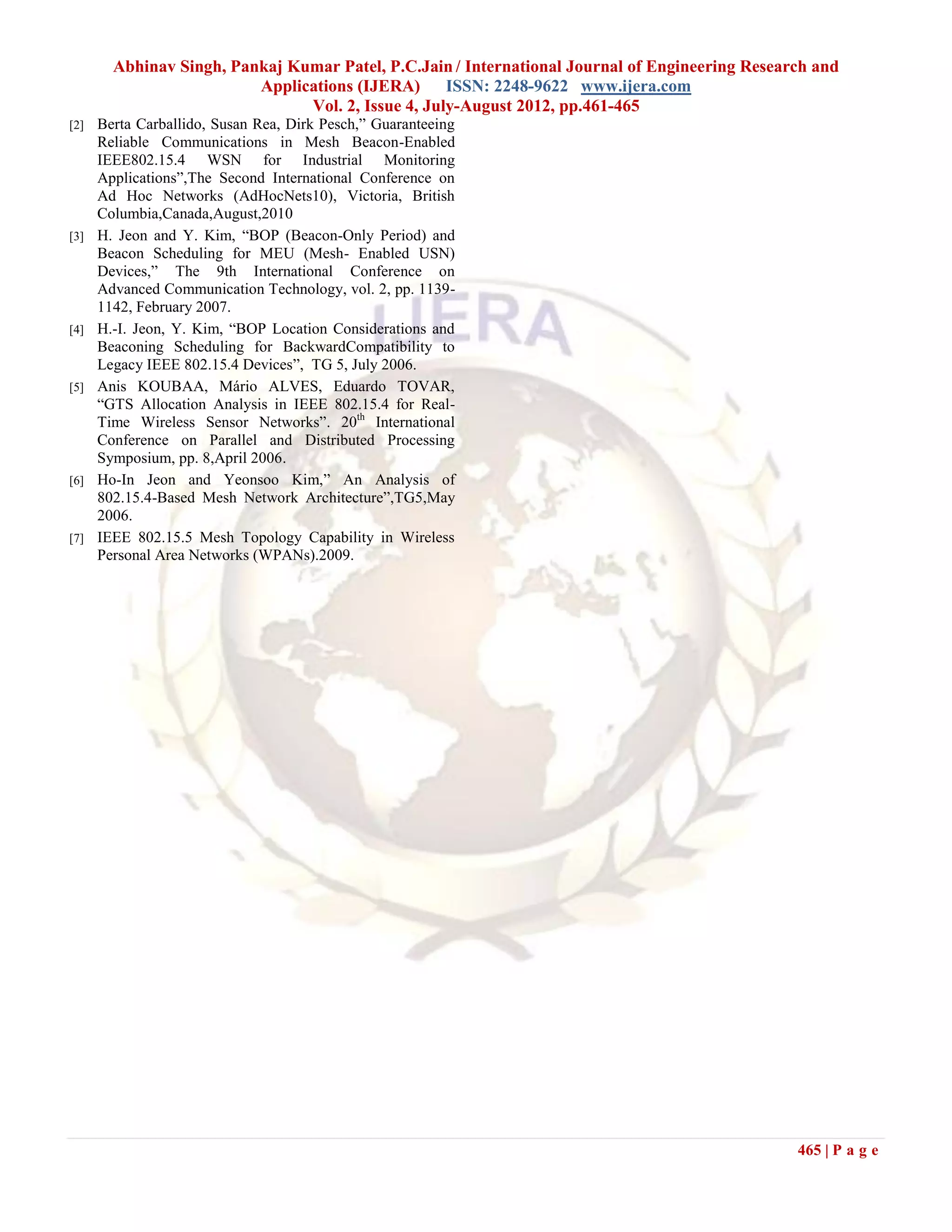 Abhinav Singh, Pankaj Kumar Patel, P.C.Jain / International Journal of Engineering Research and
                          Applications (IJERA) ISSN: 2248-9622 www.ijera.com
                                Vol. 2, Issue 4, July-August 2012, pp.461-465
[2]   Berta Carballido, Susan Rea, Dirk Pesch,” Guaranteeing
      Reliable Communications in Mesh Beacon-Enabled
      IEEE802.15.4 WSN for Industrial Monitoring
      Applications”,The Second International Conference on
      Ad Hoc Networks (AdHocNets10), Victoria, British
      Columbia,Canada,August,2010
[3]   H. Jeon and Y. Kim, “BOP (Beacon-Only Period) and
      Beacon Scheduling for MEU (Mesh- Enabled USN)
      Devices,” The 9th International Conference on
      Advanced Communication Technology, vol. 2, pp. 1139-
      1142, February 2007.
[4]   H.-I. Jeon, Y. Kim, “BOP Location Considerations and
      Beaconing Scheduling for BackwardCompatibility to
      Legacy IEEE 802.15.4 Devices”, TG 5, July 2006.
[5]   Anis KOUBAA, Mário ALVES, Eduardo TOVAR,
      “GTS Allocation Analysis in IEEE 802.15.4 for Real-
      Time Wireless Sensor Networks”. 20th International
      Conference on Parallel and Distributed Processing
      Symposium, pp. 8,April 2006.
[6]   Ho-In Jeon and Yeonsoo Kim,” An Analysis of
      802.15.4-Based Mesh Network Architecture”,TG5,May
      2006.
[7]   IEEE 802.15.5 Mesh Topology Capability in Wireless
      Personal Area Networks (WPANs).2009.




                                                                                                 465 | P a g e
 