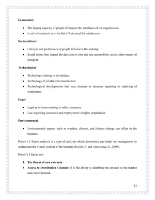 Economical
The buying capacity of people influences the purchases of the organization.
Level of economic activity that affects need for windscreen.
Socio-cultural
Lifestyle and preferences of people influences the industry.
Social norms that impact the decision to own and use automobiles versus other means of
transport.
Technological
Technology relating to the designs.
Technology of windscreen manufacture.
Technological developments that may increase or decrease repairing or replacing of
windscreen.
Legal
Legal provisions relating to safety measures.
Law regarding consumer and employment is highly emphasized.
Environmental
Environmental aspects such as weather, climate, and climate change can affect in the
business.
Porter’s 5 forces analysis is a type of analysis which determines and helps the management to
understand the overall context of the industry (Kotler, P. and Armstrong, G., 2006).
Porter’s 5 forces are:
1. The threat of new entrants
Access to Distribution Channel: It is the ability to distribute the product in the market
and create demand.

12

 
