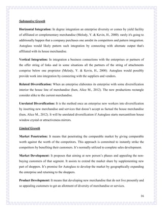 Substantive Growth
Horizontal Integration: In degree integration an enterprise diversity or comes by yield facility
of affiliated or complementary merchandise (Melody, Y. & Kevin, H., 2000). rarely it's going to
additionally happen that a company purchases one amidst its competitors and pattern integration.
Autoglass would likely pattern such integration by connecting with alternate output that's
affiliated with its house merchandise.
Vertical Integration: In integration a business connections with the enterprises or partners of
the offer string of links and in some situations all the partners of the string of attachments
comprise below one proprietor (Melody, Y. & Kevin, H., 2000). Autoglass would possibly
provide work into integration by connecting with the suppliers and vendors.
Related Diversification: When an enterprise elaborates its enterprise with some diversification
interior the house line of merchandise (Isen, Alice M., 2012). The new productions rectangle
consider alike to the current merchandise.
Unrelated Diversification: It is the method once an enterprise new workers into diversification
by inserting new merchandise and services that doesn’t accept as factual the house merchandise
(Isen, Alice M., 2012). It will be unrelated diversification if Autoglass starts mercantilism house
window crystal or attractiveness mirrors.
Limited Growth
Market Penetration: It means that penetrating the comparable market by giving comparable
worth against the worth of the competitors. This approach is committed to instantly strike the
competitors by benefiting their customers. It’s normally utilized to complete sales development.
Market Development: It proposes that aiming at new person’s phases and appealing the nonbuying customers of that segment. It assists to extend the market share by supplementing new
part of shoppers. It’s promise for Autoglass to develop the market by geographically expanding
the enterprise and returning to the shoppers.
Product Development: It means that developing new merchandise that do not live presently and
so appealing customers to get an allotment of diversity of merchandise or services.
16

 