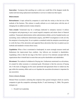 Innovation: It proposes that searching out a solely new would like of the shoppers inside the
market and innovating replacement merchandise or service to rendezvous that require.
Disinvestment:
Retrenchment: A topic utilized by companies to scale back the variety or the last size of the
methods of the business. This scheme is usually utilized so as to slash prices with the aim of
changing into an added economic steady enterprise.
Turn around: Turnaround may be a technique dedicated to enterprise renewal. It utilizes
investigation and progressing to save caused anguish companies and returns them to financial
condition. Turnaround administration enlists administration rethink, activity founded mostly cost
accounting, source malfunction determinants enquiry, and SWOT investigation to work out why
the enterprise is lowering short. So as to pattern a comeback inside the enterprise associations got
to verify the base of the adversities and supported those adversities they have to pattern up new
methods and standards to trounce those issues.
Liquidation: When a firm is terminated or bankrupted, its assets rectangle measure noted and
furthermore the improvement buys creditors. Any leftovers are circulated to shareholders.
Liquidating a firm is that the last stage of the firm’s survival. If no alternate concepts befit the
organizations then it should deal its assets then ante up the shareholders and stakeholders.
Divestment: The method of withdrawal of buying into. Furthermore mentioned to as divestiture,
it's created for either economic or communal goals. Divestment is that the converse of buying
into. It the tactic of dragging out the assets operational and agreements those to rendezvous the
gap within the monetary affairs and so as to liquidate the association divestment is important for
any association.
Porter’s Generic Strategy
Michael Porter recounted a scheming that comprises three general strategies which are used by
companies to gain the competitive advantage (Kotler, P. and Armstrong, G., 2006). The generic
strategies are:
1. Overall Cost Leadership
17

 