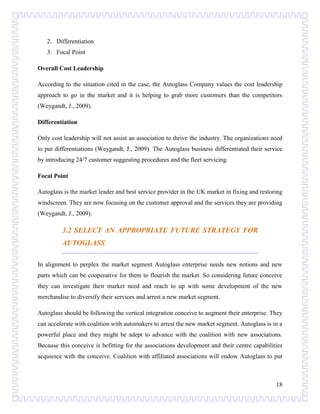 2. Differentiation
3. Focal Point
Overall Cost Leadership
According to the situation cited in the case, the Autoglass Company values the cost leadership
approach to go in the market and it is helping to grab more customers than the competitors
(Weygandt, J., 2009).
Differentiation
Only cost leadership will not assist an association to thrive the industry. The organizations need
to put differentiations (Weygandt, J., 2009). The Autoglass business differentiated their service
by introducing 24/7 customer suggesting procedures and the fleet servicing.
Focal Point
Autoglass is the market leader and best service provider in the UK market in fixing and restoring
windscreen. They are now focusing on the customer approval and the services they are providing
(Weygandt, J., 2009).

3.2 SELECT AN APPROPRIATE FUTURE STRATEGY FOR
AUTOGLASS
In alignment to perplex the market segment Autoglass enterprise needs new notions and new
parts which can be cooperative for them to flourish the market. So considering future conceive
they can investigate their market need and reach to up with some development of the new
merchandise to diversify their services and arrest a new market segment.
Autoglass should be following the vertical integration conceive to augment their enterprise. They
can accelerate with coalition with automakers to arrest the new market segment. Autoglass is in a
powerful place and they might be adept to advance with the coalition with new associations.
Because this conceive is befitting for the associations development and their centre capabilities
acquiesce with the conceive. Coalition with affiliated associations will endow Autoglass to put

18

 