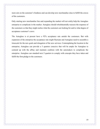 more aim on the customer’s fondness and can develop new merchandise class to fulfill the craves
of the customers.
Only starting new merchandise line and expanding the market will not solely help the Autoglass
enterprise to complicate in the market. Autoglass should wholeheartedly reassess the response of
the customers so that they might realise what the customers are looking for and to what degree of
acceptance customer’s crave.
The Autoglass is at present have a 92% acceptance rate amidst the customers. But with
expansion of the enterprise the acceptance rate might fluctuate and Autoglass need to assemble a
timescale for the new goals and elongation of the new services. Contemplating the location in the
enterprise, Autoglass can provide a 5 quarters conceive that will be ample for Autoglass to
contend up with the affray and maintain coalition with the automakers to complicate the
enterprise. Autoglass can standard next 5 quarters to comply with concepts they have taken and
fulfill the firm pledge to the customers.

19

 