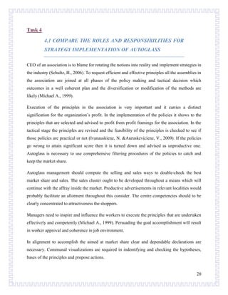 Task 4
4.1 COMPARE THE ROLES AND RESPONSIBILITIES FOR
STRATEGY IMPLEMENTATION OF AUTOGLASS
CEO of an association is to blame for rotating the notions into reality and implement strategies in
the industry (Schultz, H., 2006). To request efficient and effective principles all the assemblies in
the association are joined at all phases of the policy making and tactical decision which
outcomes in a well coherent plan and the diversification or modification of the methods are
likely (Michael A., 1999).
Execution of the principles in the association is very important and it carries a distinct
signification for the organization’s profit. In the implementation of the policies it shows to the
principles that are selected and advised to profit from profit framings for the association. In the
tactical stage the principles are revised and the feasibility of the principles is checked to see if
those policies are practical or not (Ivanauskiene, N. &Auruskeviciene, V., 2009). If the policies
go wrong to attain significant score then it is turned down and advised as unproductive one.
Autoglass is necessary to use comprehensive filtering procedures of the policies to catch and
keep the market share.
Autoglass management should compute the selling and sales ways to double-check the best
market share and sales. The sales cluster ought to be developed throughout a means which will
continue with the affray inside the market. Productive advertisements in relevant localities would
probably facilitate an allotment throughout this consider. The centre competencies should to be
clearly concentrated to attractiveness the shoppers.
Managers need to inspire and influence the workers to execute the principles that are undertaken
effectively and competently (Michael A., 1999). Persuading the goal accomplishment will result
in worker approval and coherence in job environment.
In alignment to accomplish the aimed at market share clear and dependable declarations are
necessary. Communal visualizations are required in indentifying and checking the hypotheses,
bases of the principles and propose actions.

20

 