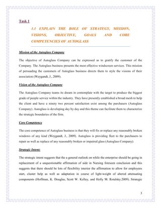 Task 1
1.1 EXPLAIN THE ROLE OF STRATEGY, MISSION,
VISIONS,

OBJECTIVE,

GOALS

AND

CORE

COMPETENCIES OF AUTOGLASS
Mission of the Autoglass Company
The objective of Autoglass Company can be expressed as to gratify the customer of the
Company. The Autoglass business presents the most effective windscreen services. This mission
of persuading the customers of Autoglass business directs them to style the visions of their
association (Weygandt, J., 2009).
Vision of the Autoglass Company
The Autoglass Company teams its dream in contemplate with the target to produce the biggest
grade of people service within the industry. They have presently established a broad mesh to help
the client and have a ninety two percent satisfaction exist among the purchasers (Autoglass
Company). Autoglass is developing day by day and this theme can facilitate them to characterize
the strategic boundaries of the firm.
Core Competency
The core competence of Autoglass business is that they will fix or replace any reasonably broken
windows of any kind (Weygandt, J., 2009). Autoglass is providing fleet to the purchasers to
repair as well as replace of any reasonably broken or impaired glass (Autoglass Company).
Strategic Intent:
The strategic intent suggests that the a general outlook on while the enterprise should be going in
replacement of a unquestionable affirmation of aide in Nursing foreseen conclusion and this
suggests that there should be lots of flexibility interior the affirmation to allow for employees
start, cluster help as well as adaptation in course of light-weight of altered attenuating
components (Hoffman, K. Douglas, Scott W. Kelley, and Holly M. Rotalsky.2009). Strategic

3

 