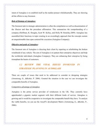 intent of Autoglass is to establish itself as the market pioneer wholeheartedly. They are showing
all the efforts to stay foremost.
Role of Strategy of Autoglass:
The foremost task in strategic administration is often the compilation as well as dissemination of
the illusion and thus the procedure affirmation. This summarizes the comprehending of a
company (Hoffman, K. Douglas, Scott W. Kelley, and Holly M. Rotalsky.2009). Autoglass has
assembled their functions in topic creating in an exceedingly approach that the concepts sustain
an unquestionable time span centered the execution (Autoglass Company).
Objective and goals of Autoglass:
The foremost aim of Autoglass is directing their client by repairing or refurbishing the broken
windshield of any vehicle. The aim of Autoglass is to pattern their enterprise objectives and help
the worldwide individuals (Autoglass Company). They are enhancing their enterprise by being
triumphant the hearts of customers.

1.2

REVIEW

THE

VITAL

ISSUES

INVOLVED

IN

STRATEGIC PLANNING IN AUTOGLASS
There are couple of issues that need to be addressed in consider to designing strategies
(Armstrong, G., &Kotler, P. 2006). Granted the situation in the case we can investigate the
comparable benefits of Autoglass.
Competitive advantage of Autoglass
Autoglass is the prime service provider of windscreen in the UK. They currently have
apprehended a gigantic market segment with their different kinds of service. Autoglass is
growing and it would be cooperative to investigate the comparable benefit they have. To analyze
the viable benefits, we can use the Ansoff’s development Matrix (Armstrong, G., &Kotler, P.,
2006).

4

 