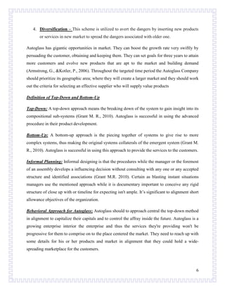 4. Diversification – This scheme is utilized to avert the dangers by inserting new products
or services in new market to spread the dangers associated with older one.
Autoglass has gigantic opportunities in market. They can boost the growth rate very swiftly by
persuading the customer, obtaining and keeping them. They can set goals for three years to attain
more customers and evolve new products that are apt to the market and building demand
(Armstrong, G., &Kotler, P., 2006). Throughout the targeted time period the Autoglass Company
should prioritize its geographic area; where they will create a larger market and they should work
out the criteria for selecting an effective supplier who will supply value products
Definition of Top-Down and Bottom-Up
Top-Down: A top-down approach means the breaking down of the system to gain insight into its
compositional sub-systems (Grant M. R., 2010). Autoglass is successful in using the advanced
procedure in their product development.
Bottom-Up: A bottom-up approach is the piecing together of systems to give rise to more
complex systems, thus making the original systems collaterals of the emergent system (Grant M.
R., 2010). Autoglass is successful in using this approach to provide the services to the customers.
Informal Planning: Informal designing is that the procedures while the manager or the foremost
of an assembly develops a influencing decision without consulting with any one or any accepted
structure and identified associations (Grant M.R. 2010). Certain as blasting instant situations
managers use the mentioned approach while it is documentary important to conceive any rigid
structure of close up with or timeline for expecting isn't ample. It’s significant to alignment short
allowance objectives of the organization.
Behavioral Approach for Autoglass: Autoglass should to approach central the top-down method
in alignment to capitalize their capitals and to control the affray inside the future. Autoglass is a
growing enterprise interior the enterprise and thus the services they're providing won't be
progressive for them to comprise on to the place centered the market. They need to reach up with
some details for his or her products and market in alignment that they could hold a widespreading marketplace for the customers.

6

 