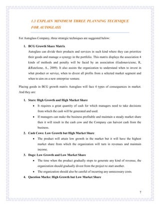 1.3 EXPLAIN MINIMUM THREE PLANNING TECHNIQUE
FOR AUTOGLASS
For Autoglass Company, three strategic techniques are suggested below:
1. BCG Growth Share Matrix
Autoglass can divide their products and services in such kind where they can prioritize
their goods and manage a synergy in the portfolio. This matrix displays the association 4
kinds of methods and penalty will be faced by an association (Gudonaviciene, R,
&Rutelione, A., 2009). It also assists the organization to understand when to invest in
what product or service, when to divest all profits from a selected market segment and
when to aim on a new enterprise venture.
Placing goods in BCG growth matrix Autoglass will face 4 types of consequences in market.
And they are:
1. Stars: High Growth and High Market Share
It requires a great quantity of cash for which managers need to take decisions
from which the cash will be generated and used.
If managers can make the business profitable and maintain a steady market share
then it will result in the cash cow and the Company can harvest cash from the
business.
2. Cash Cows: Low Growth but High Market Share
The product will attain low growth in the market but it will have the highest
market share from which the organization will turn in revenues and maintain
income.
3. Dogs: Low Growth and Low Market Share
The time when the product gradually stops to generate any kind of revenue, the
organization should gradually divest from the project to start another.
The organization should also be careful of incurring any unnecessary costs.
4. Question Marks: High Growth but Low Market Share

7

 