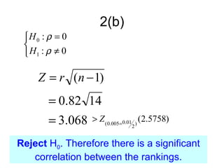 2(b)
 H 0 : ρ = 0
 
  H1 : ρ ≠ 0

     Z = r (n − 1)
       = 0.82 14
       = 3.068   > Z ( 0.005=0.01 ) (2.5758)
                              2


Reject H0. Therefore there is a significant
   correlation between the rankings.
 
