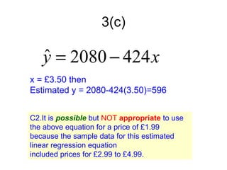 3(c)

   y = 2080 − 424 x
   ˆ
x = £3.50 then
Estimated y = 2080-424(3.50)=596


C2.It is possible but NOT appropriate to use
the above equation for a price of £1.99
because the sample data for this estimated
linear regression equation
included prices for £2.99 to £4.99.
 
