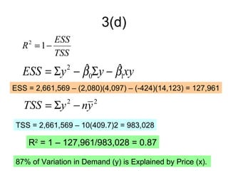 3(d)
         ESS
  R = 1−
    2

         TSS
              ˆ       ˆ
   ESS = Σy − β0Σy − β1xy
                2

ESS = 2,661,569 – (2,080)(4,097) – (-424)(14,123) = 127,961

   TSS = Σy − ny2       2


 TSS = 2,661,569 – 10(409.7)2 = 983,028

    R2 = 1 – 127,961/983,028 = 0.87

 87% of Variation in Demand (y) is Explained by Price (x).
 