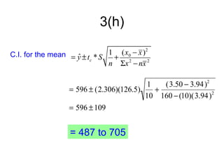 3(h)

C.I. for the mean = y ± t * S 1 (x0 − x )2
                    ˆ c        + 2
                              n Σx − nx 2

                                         1   (3.50 − 3.94)2
                 = 596 ± (2.306)(126.5)    +
                                        10 160 − (10)(3.94)2
                 = 596 ± 109


                  = 487 to 705
 