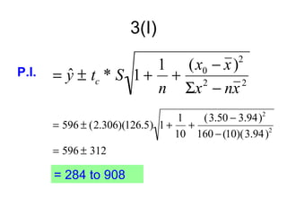 3(I)

                       1 (x0 − x )            2
P.I.   = y ± tc * S 1 + + 2
         ˆ
                       n Σx − nx   2


                                  1  (3.50 − 3.94) 2
       = 596 ± (2.306)(126.5) 1 + +
                                 10 160 − (10)(3.94 )2
       = 596 ± 312

       = 284 to 908
 