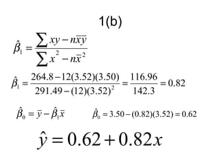 1(b)
ˆ
β1   =
       ∑ xy − nxy
       ∑ x − nx
            2     2



ˆ = 264.8 − 12(3.52)(3.50) = 116.96 = 0.82
β1
     291.49 − (12)(3.52) 2    142.3
 ˆ         ˆ
 β 0 = y − β1 x       ˆ
                      β 0 = 3.50 − (0.82)(3.52) = 0.62


       y = 0.62 + 0.82 x
       ˆ
 