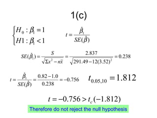 1(c)
 H 0 : β1 = 1                    ˆ
                                  β1
                            t=
                                     ˆ
 H1 : β1 < 1                   SE ( β )

          ˆ          S                2.837
     SE ( β1 ) =             =                           = 0.238
                   Σx − nx
                     2
                                 291.49 − 12(3.52)   2




t=
     ˆ
     β1
        ˆ)
           =
             0.82 − 1.0
                        = −0.756        t0.05,10 = 1.812
   SE ( β      0.238

                    t = −0.756 > tc (−1.812)
         Therefore do not reject the null hypothesis
 