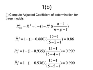 1(b)
(i) Compute Adjusted Coefficient of determination for
three models
                                         n −1
       R     2
             adj   = R = 1 − (1 − R )(
                       2            2
                                                )
                                       n − p −1
                            15 − 1
       R = 1 − (1 − 0.880)(
        1
         2
                                      ) = 0.86
                           15 − 2 − 1
                           15 − 1
      R = 1 − (1 − 0.935)(
        2
         2
                                     ) = 0.909
                          15 − 4 − 1
                           15 − 1
      R = 1 − (1 − 0.936)(
        3
         2
                                     ) = 0.900
                          15 − 5 − 1
 