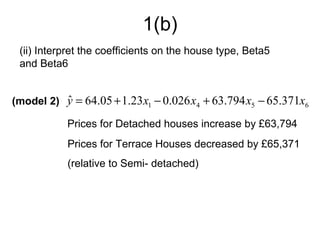 1(b)
 (ii) Interpret the coefficients on the house type, Beta5
 and Beta6


(model 2) y = 64.05 + 1.23 x1 − 0.026 x4 + 63.794 x5 − 65.371x6
          ˆ
           Prices for Detached houses increase by £63,794
           Prices for Terrace Houses decreased by £65,371
           (relative to Semi- detached)
 