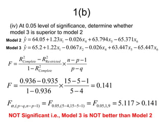 1(b)
 (iv) At 0.05 level of significance, determine whether
 model 3 is superior to model 2
Model 2   y = 64.05 + 1.23 x1 − 0.026 x4 + 63.794 x5 − 65.371x6
          ˆ
Model 3   y = 65.2 + 1.22 x1 − 0.067 x2 − 0.026 x4 + 63.447 x5 − 65.447 x6
          ˆ

      RComplete − RRe stricted
       2           2
                                   n − p −1
F=                               ×
           1 − RComplete
                2
                                     p−q

   0.936 − 0.935 15 − 5 − 1
F=              ×           = 0.141
     1 − 0.936     5−4
Fα ,( p − q ,n − p −1) = F0.05,( 5− 4,15−5−1) = F0.05,1,9 = 5.117 > 0.141
 NOT Significant i.e., Model 3 is NOT better than Model 2
 
