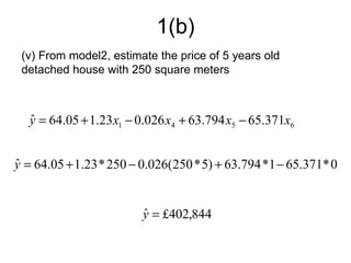 1(b)
 (v) From model2, estimate the price of 5 years old
 detached house with 250 square meters



  y = 64.05 + 1.23 x1 − 0.026 x4 + 63.794 x5 − 65.371x6
  ˆ


y = 64.05 + 1.23 * 250 − 0.026(250 * 5) + 63.794 *1 − 65.371* 0
ˆ


                         y = £402,844
                         ˆ
 