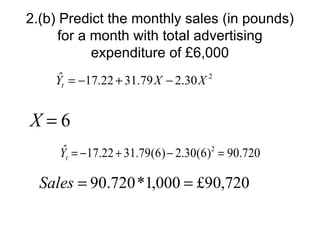 2.(b) Predict the monthly sales (in pounds)
      for a month with total advertising
            expenditure of £6,000
     ˆ
    Yt = −17.22 + 31.79 X − 2.30 X 2


X=6
      ˆ
     Yt = −17.22 + 31.79(6) − 2.30(6)2 = 90.720

  Sales = 90.720 *1,000 = £90,720
 